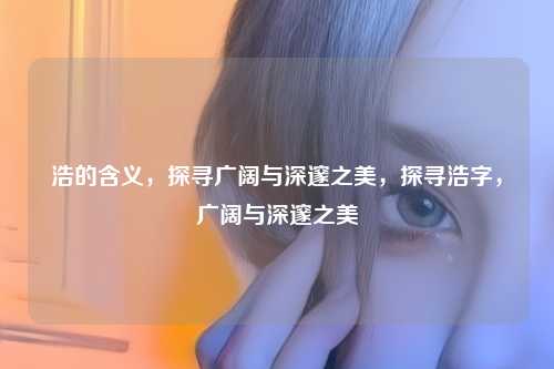 浩的含义，探寻广阔与深邃之美，探寻浩字，广阔与深邃之美