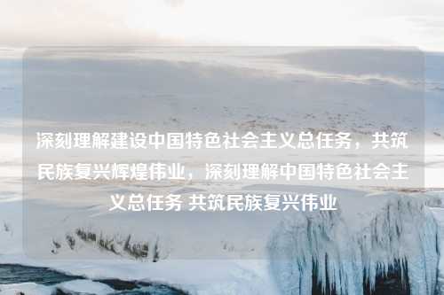 深刻理解建设中国特色社会主义总任务，共筑民族复兴辉煌伟业，深刻理解中国特色社会主义总任务 共筑民族复兴伟业