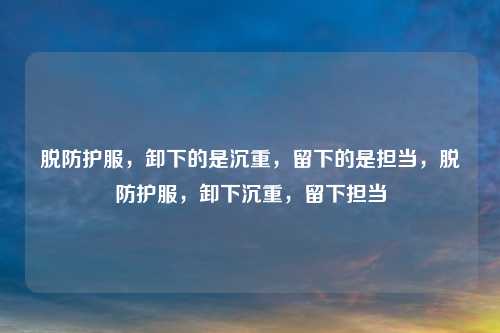 脱防护服，卸下的是沉重，留下的是担当，脱防护服，卸下沉重，留下担当