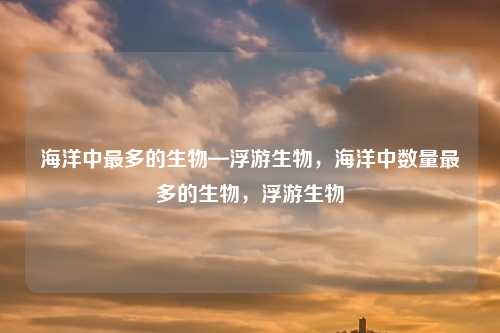 海洋中最多的生物—浮游生物，海洋中数量最多的生物，浮游生物