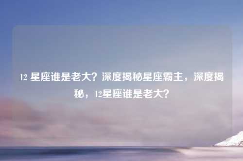 12 星座谁是老大？深度揭秘星座霸主，深度揭秘，12星座谁是老大？
