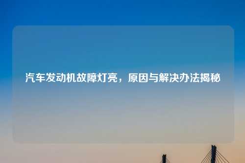 汽车发动机故障灯亮，原因与解决办法揭秘