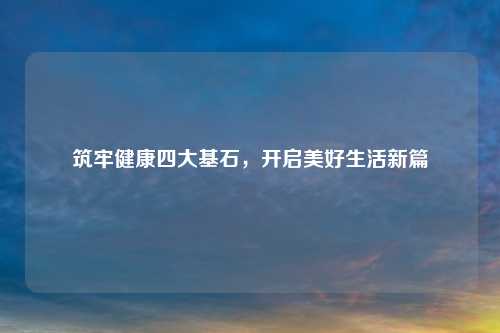 筑牢健康四大基石，开启美好生活新篇
