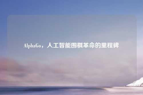 AlphaGo，人工智能围棋革命的里程碑