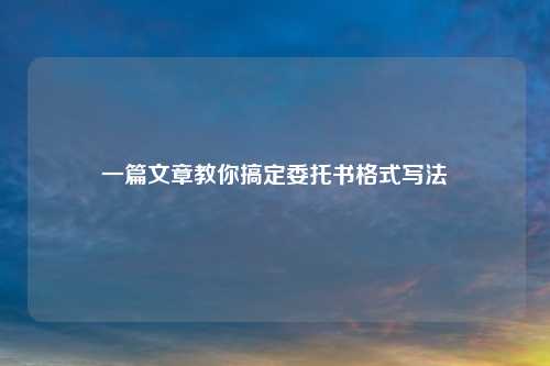 一篇文章教你搞定委托书格式写法