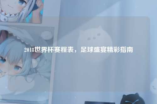 2018世界杯赛程表，足球盛宴精彩指南