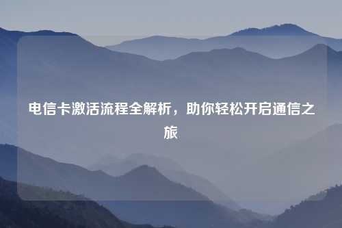 电信卡激活流程全解析，助你轻松开启通信之旅