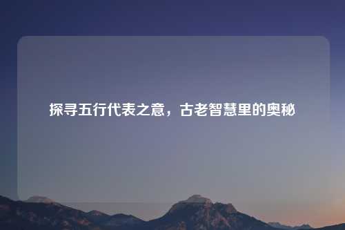 探寻五行代表之意，古老智慧里的奥秘