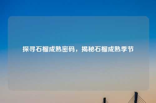 探寻石榴成熟密码，揭秘石榴成熟季节