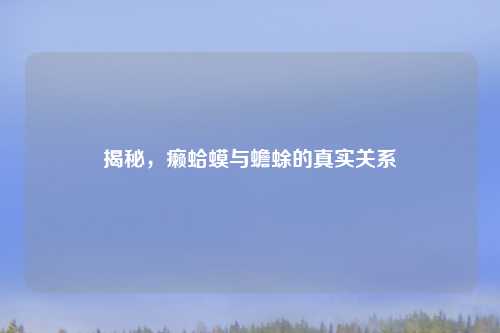 揭秘，癞蛤蟆与蟾蜍的真实关系