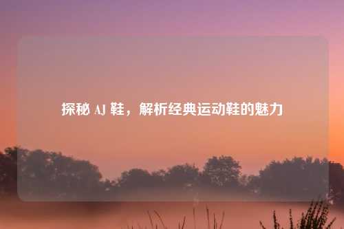 探秘 AJ 鞋，解析经典运动鞋的魅力