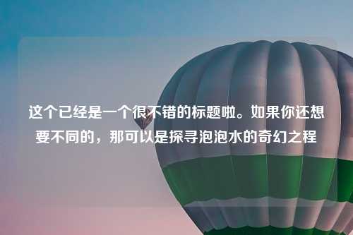 这个已经是一个很不错的标题啦。如果你还想要不同的，那可以是探寻泡泡水的奇幻之程