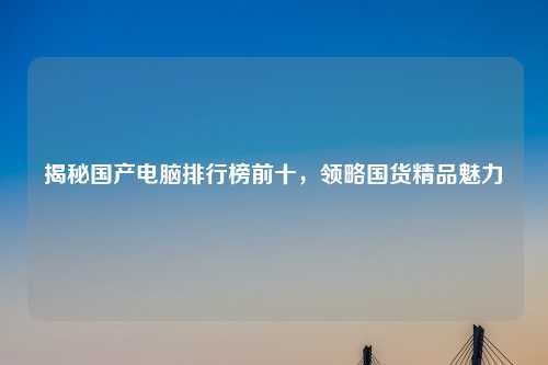 揭秘国产电脑排行榜前十，领略国货精品魅力
