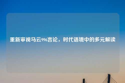 重新审视马云996言论，时代语境中的多元解读