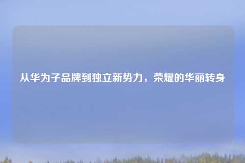 从华为子品牌到独立新势力，荣耀的华丽转身