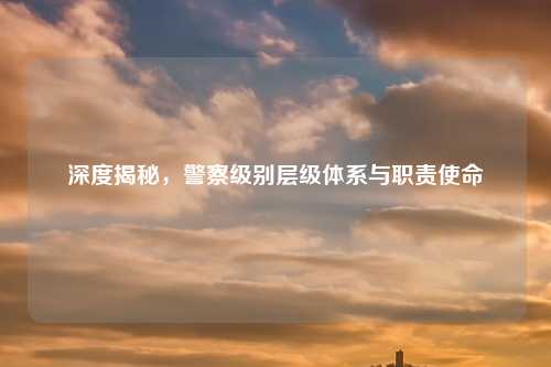 深度揭秘，警察级别层级体系与职责使命