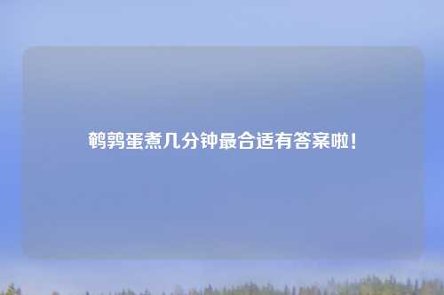 鹌鹑蛋煮几分钟最合适有答案啦！