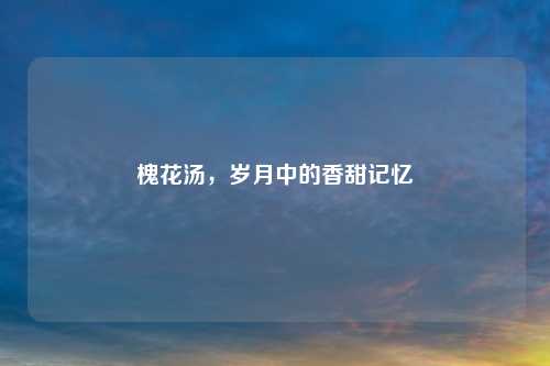 槐花汤，岁月中的香甜记忆