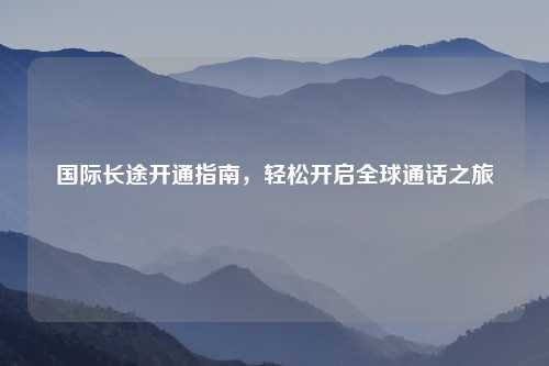 国际长途开通指南，轻松开启全球通话之旅