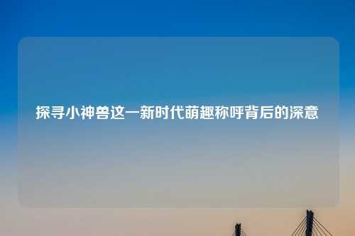 探寻小神兽这一新时代萌趣称呼背后的深意