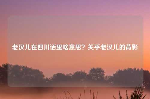 老汉儿在四川话里啥意思？关乎老汉儿的背影