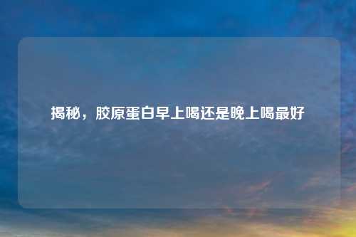 揭秘，胶原蛋白早上喝还是晚上喝更好