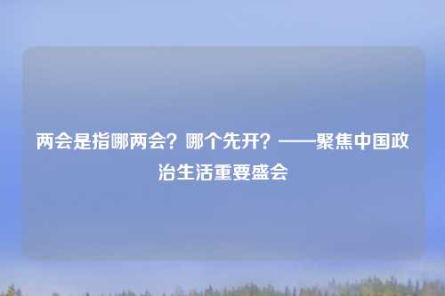 两会是指哪两会？哪个先开？——聚焦中国政治生活重要盛会