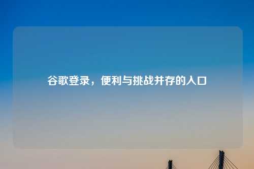 谷歌登录，便利与挑战并存的入口
