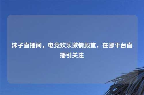 沫子直播间，电竞欢乐     殿堂，在哪平台直播引关注