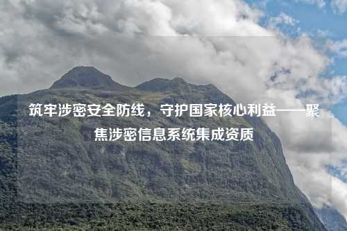 筑牢涉密安全防线，守护国家核心利益——聚焦涉密信息系统集成资质