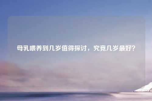 母乳喂养到几岁值得探讨，究竟几岁更好？