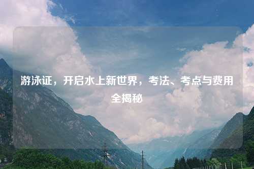 游泳证，开启水上新世界，考法、考点与费用全揭秘