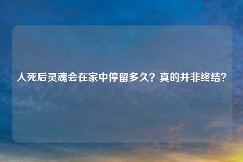人死后灵魂会在家中停留多久？真的并非终结？