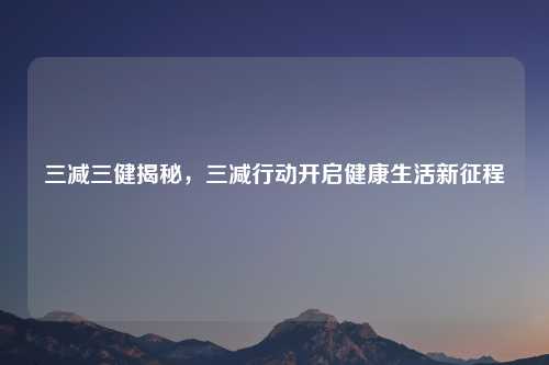 三减三健揭秘，三减行动开启健康生活新征程