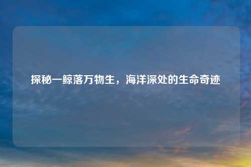 探秘一鲸落万物生，海洋深处的生命奇迹