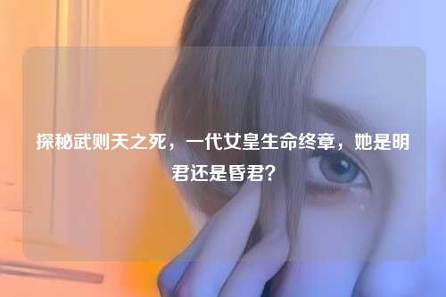 探秘武则天之死，一代女皇生命终章，她是明君还是昏君？