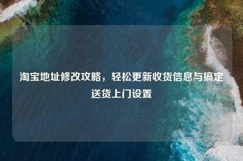      地址修改攻略，轻松更新收货信息与搞定送货上门设置