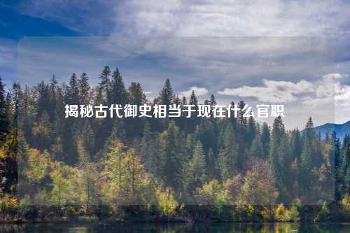 揭秘古代御史相当于现在什么官职