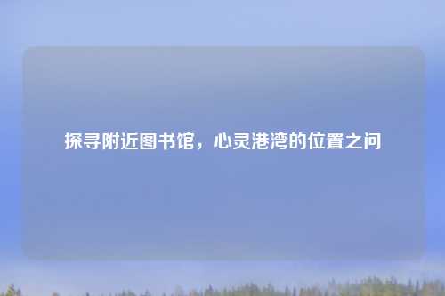 探寻附近图书馆,心灵港湾的位置之问
