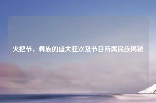 火把节，彝族的盛大狂欢及节日所属民族揭秘
