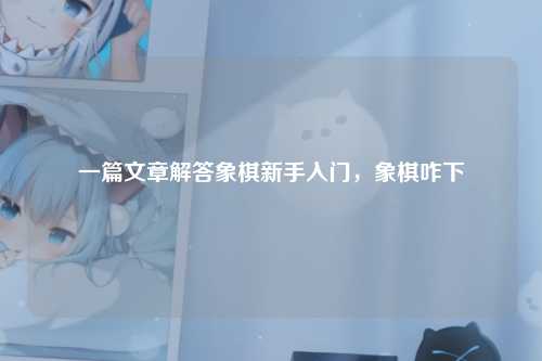 一篇文章解答象棋新手入门，象棋咋下