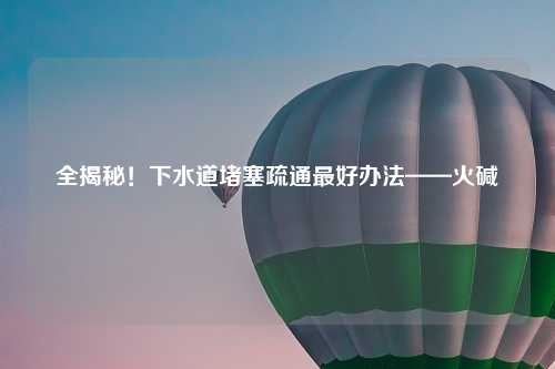 全揭秘！下水道堵塞疏通更好办法——火碱