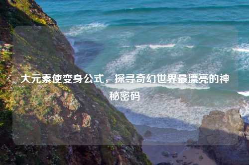 大元素使变身公式，探寻奇幻世界最漂亮的神秘密码