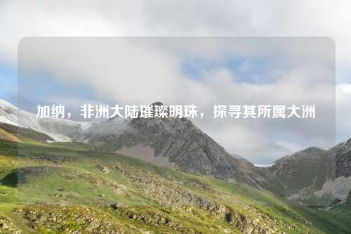 加纳，非洲大陆璀璨明珠，探寻其所属大洲