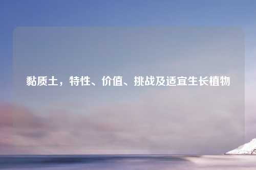 黏质土，特性、价值、挑战及适宜生长植物