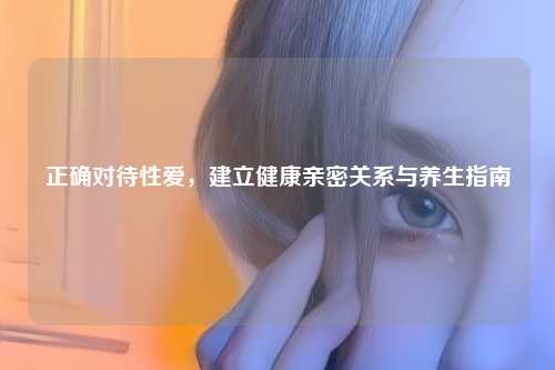 正确对待     ，建立健康亲密关系与养生指南