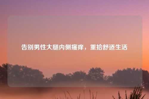 告别男性大腿内侧瘙痒，重拾舒适生活