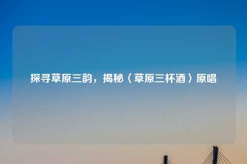 探寻草原三韵，揭秘〈草原三杯酒〉原唱