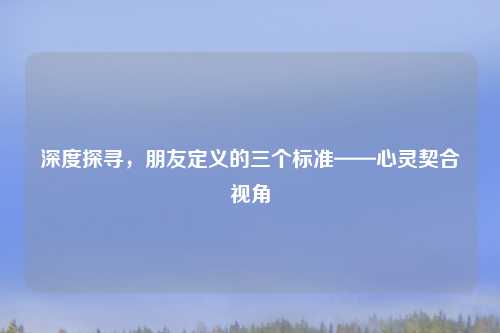 深度探寻，朋友定义的三个标准——心灵契合视角