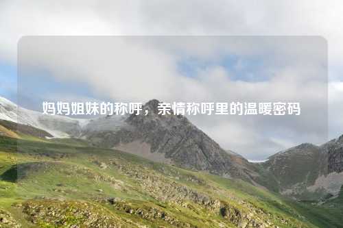妈妈姐妹的称呼，亲情称呼里的温暖密码